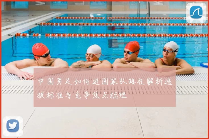 中国男足如何进国家队路径解析选拔标准与竞争焦点梳理