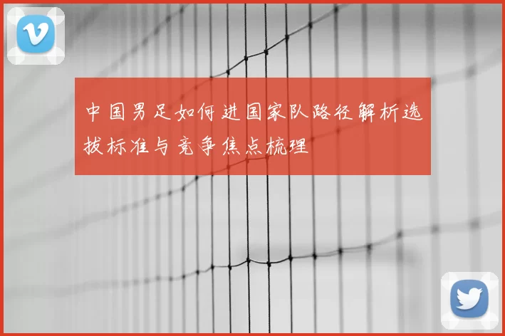中国男足如何进国家队路径解析选拔标准与竞争焦点梳理