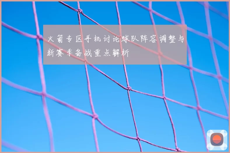 火箭专区手机讨论球队阵容调整与新赛季备战重点解析