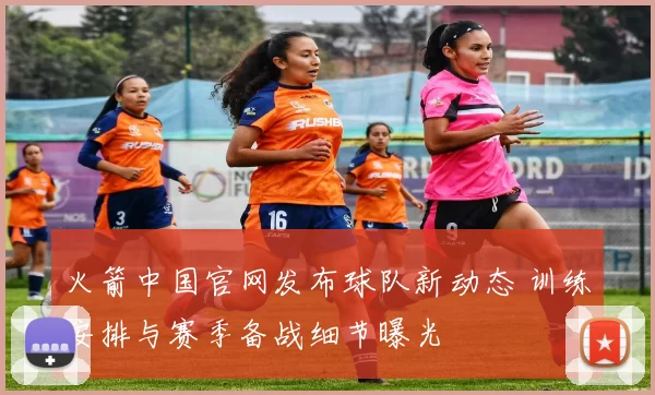 火箭中国官网发布球队新动态 训练安排与赛季备战细节曝光