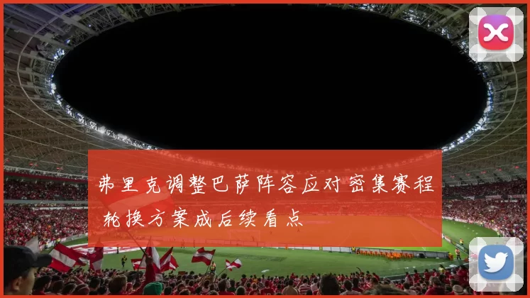 弗里克调整巴萨阵容应对密集赛程 轮换方案成后续看点