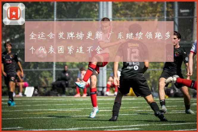 全运会奖牌榜更新 广东继续领跑多个代表团紧追不舍