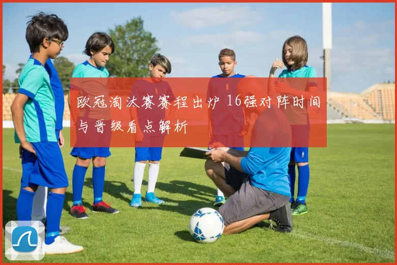 欧冠淘汰赛赛程出炉 16强对阵时间与晋级看点解析