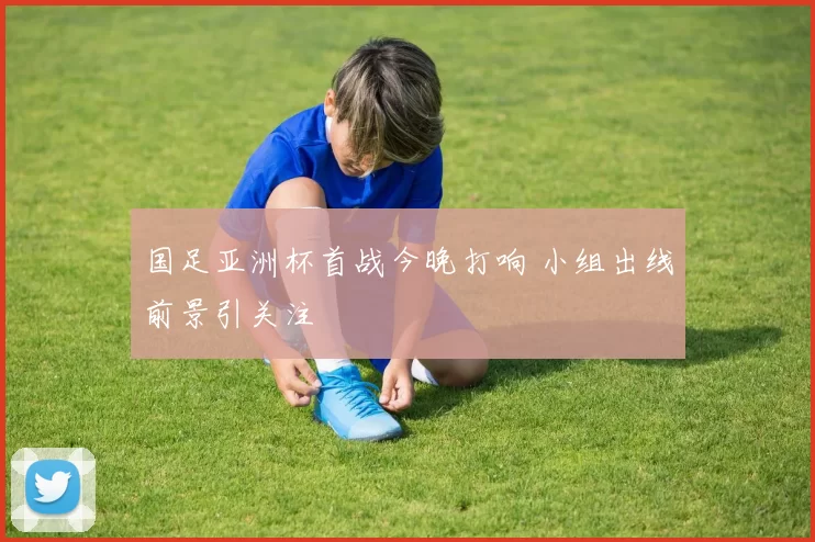 国足亚洲杯首战今晚打响 小组出线前景引关注