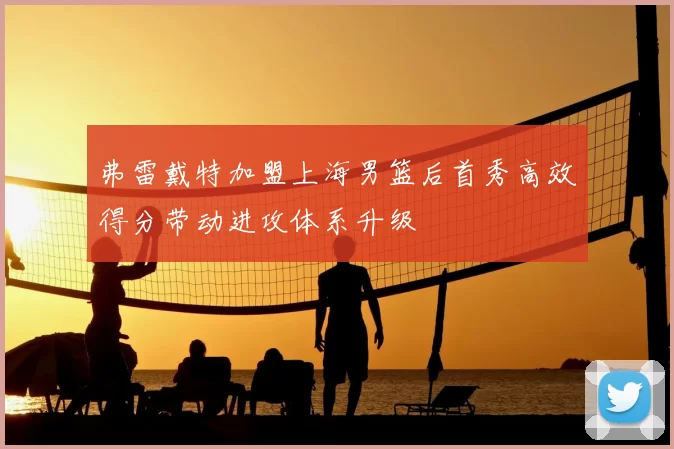 弗雷戴特加盟上海男篮后首秀高效得分带动进攻体系升级