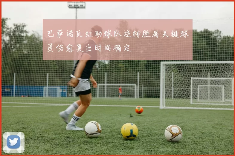 巴萨诺瓦红助球队逆转胜局关键球员伤愈复出时间确定