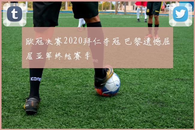 欧冠决赛2020拜仁夺冠 巴黎遗憾屈居亚军终结赛季