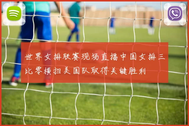 世界女排联赛现场直播中国女排三比零横扫美国队取得关键胜利