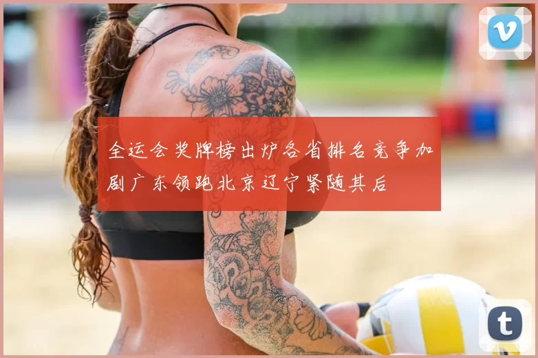 全运会奖牌榜出炉各省排名竞争加剧广东领跑北京辽宁紧随其后