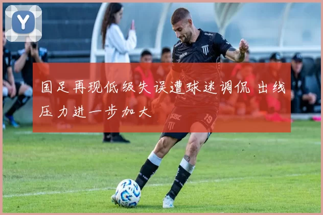 国足再现低级失误遭球迷调侃 出线压力进一步加大