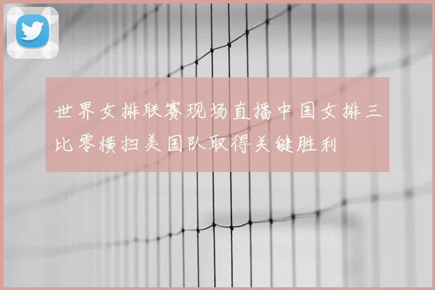 世界女排联赛现场直播中国女排三比零横扫美国队取得关键胜利