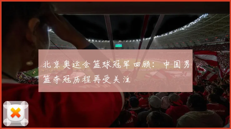 北京奥运会篮球冠军回顾：中国男篮夺冠历程再受关注
