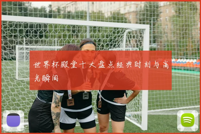 世界杯殿堂十大盘点经典时刻与高光瞬间