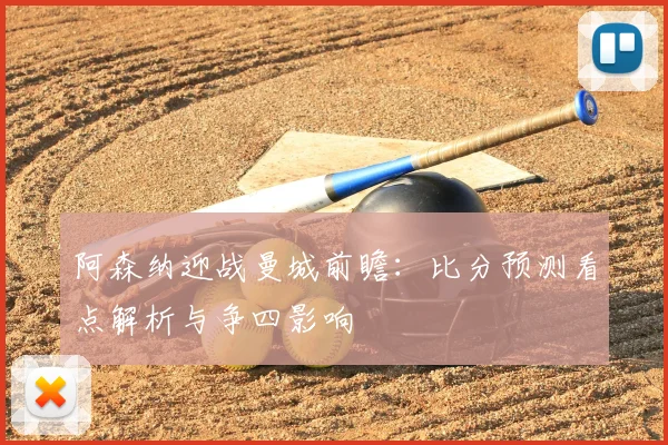 阿森纳迎战曼城前瞻：比分预测看点解析与争四影响