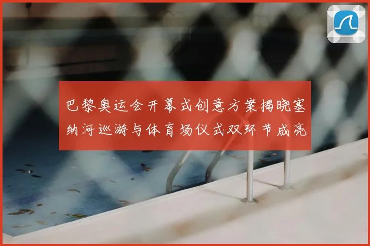 巴黎奥运会开幕式创意方案揭晓塞纳河巡游与体育场仪式双环节成亮点