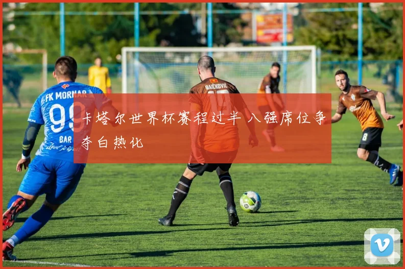 卡塔尔世界杯赛程过半 八强席位争夺白热化