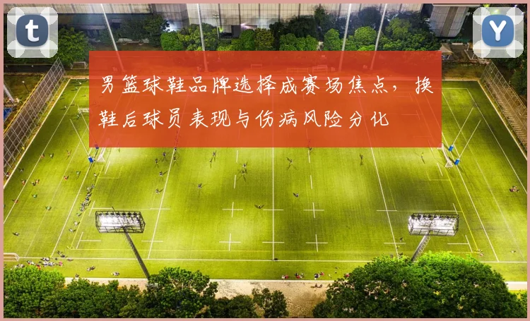 男篮球鞋品牌选择成赛场焦点，换鞋后球员表现与伤病风险分化