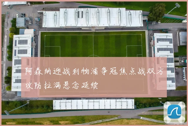 阿森纳迎战利物浦争冠焦点战双方攻防拉满悬念延续