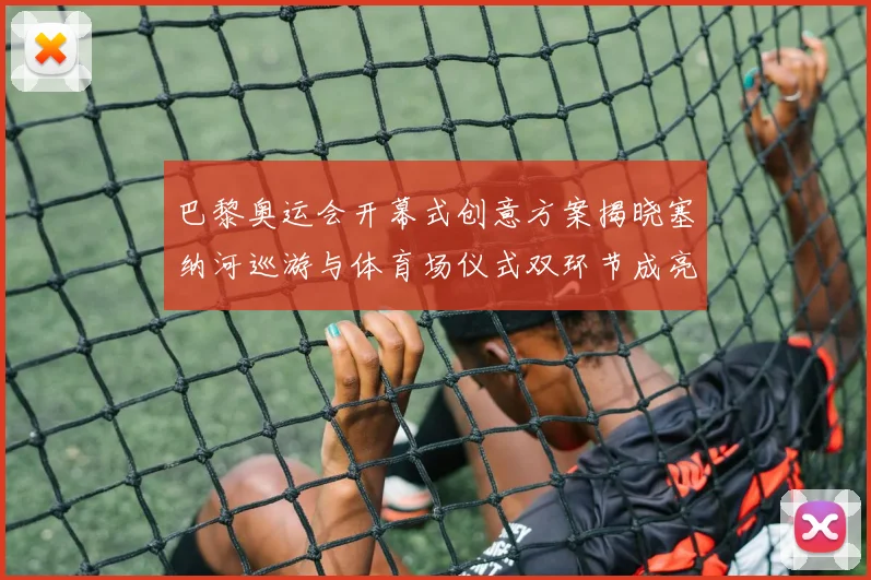 巴黎奥运会开幕式创意方案揭晓塞纳河巡游与体育场仪式双环节成亮点
