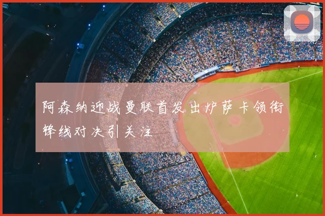 阿森纳迎战曼联首发出炉萨卡领衔锋线对决引关注