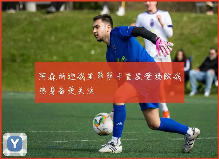 阿森纳迎战里昂萨卡首发登场欧战热身备受关注