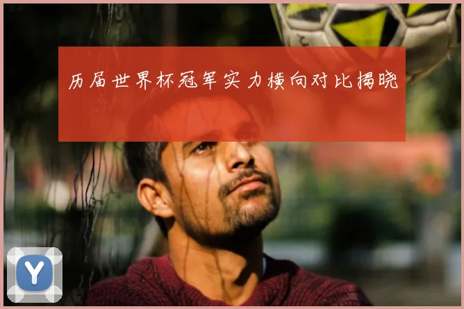 历届世界杯冠军实力横向对比揭晓