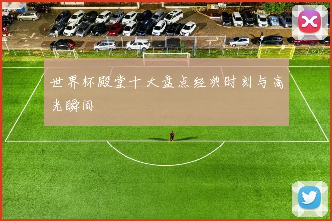 世界杯殿堂十大盘点经典时刻与高光瞬间