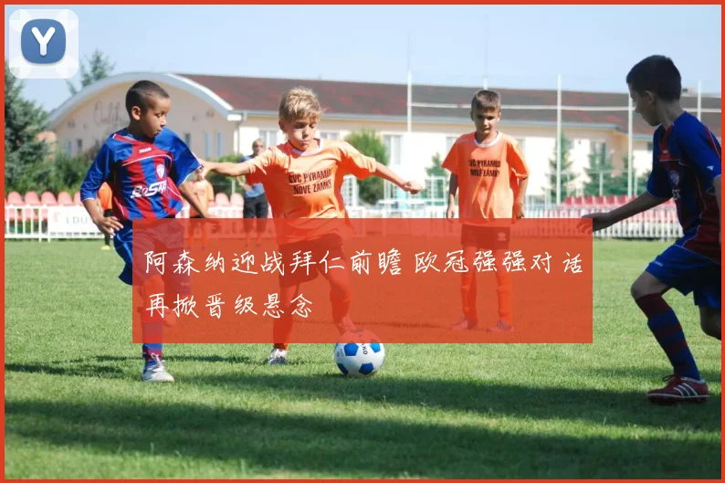 阿森纳迎战拜仁前瞻 欧冠强强对话再掀晋级悬念